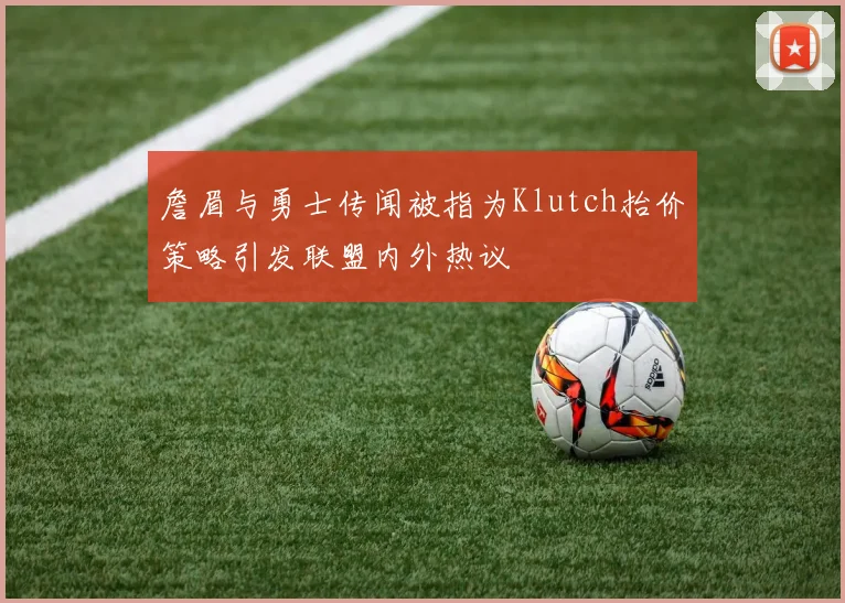 詹眉与勇士传闻被指为Klutch抬价策略引发联盟内外热议