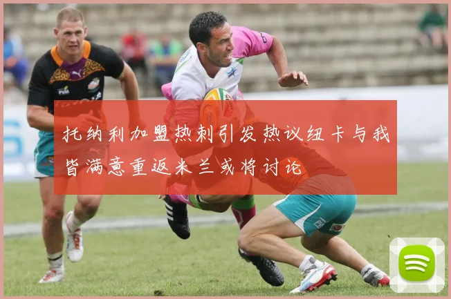 托纳利加盟热刺引发热议纽卡与我皆满意重返米兰或将讨论