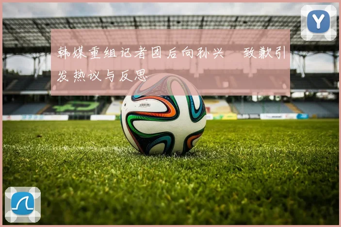 韩媒重组记者团后向孙兴慜致歉引发热议与反思