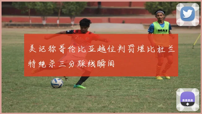 美记称哥伦比亚越位判罚堪比杜兰特绝杀三分踩线瞬间