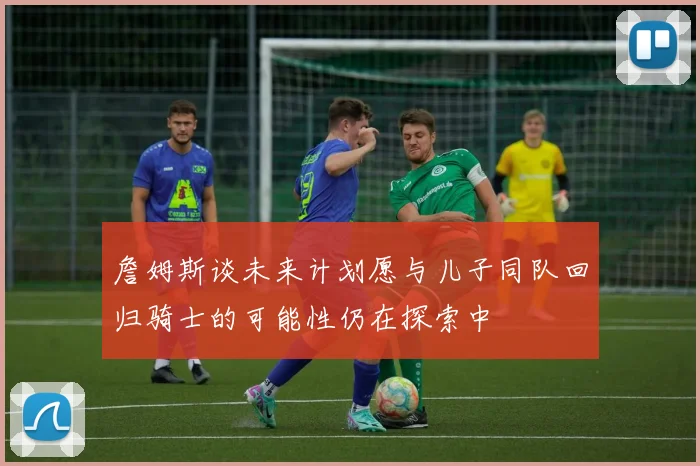 詹姆斯谈未来计划愿与儿子同队回归骑士的可能性仍在探索中