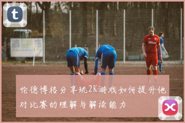 伦德博格分享玩2K游戏如何提升他对比赛的理解与解读能力