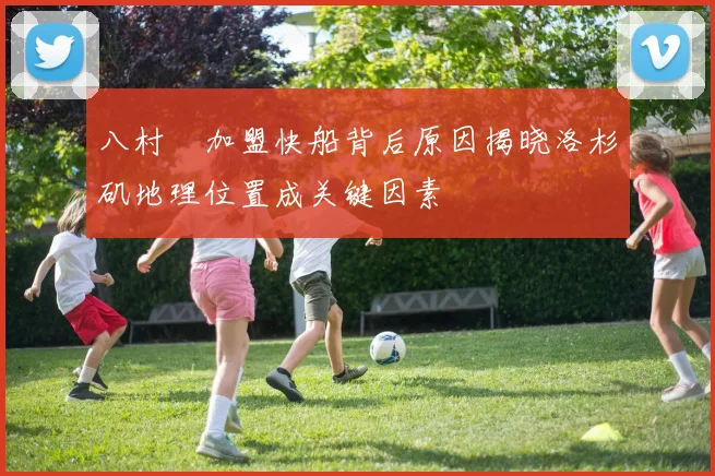 八村塁加盟快船背后原因揭晓洛杉矶地理位置成关键因素
