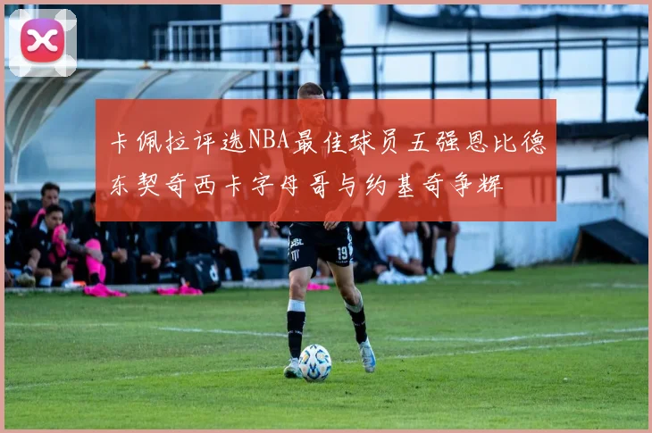 卡佩拉评选NBA最佳球员五强恩比德东契奇西卡字母哥与约基奇争辉